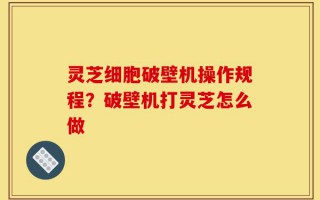 灵芝细胞破壁机操作规程？破壁机打灵芝怎么做