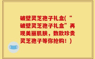 破壁灵芝孢子礼盒(“破壁灵芝孢子礼盒”再现美丽肌肤，数款珍贵灵芝孢子等你抢购！)