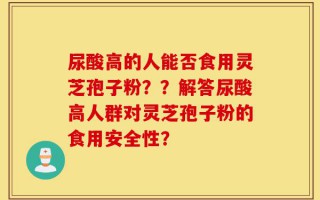 尿酸高的人能否食用灵芝孢子粉？？解答尿酸高人群对灵芝孢子粉的食用安全性？