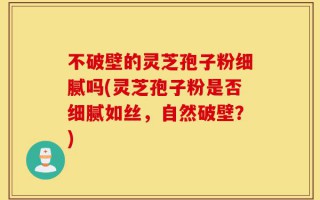 不破壁的灵芝孢子粉细腻吗(灵芝孢子粉是否细腻如丝，自然破壁？)