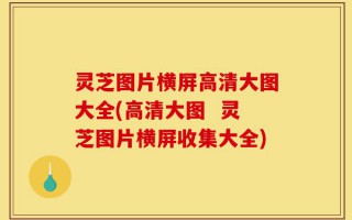 灵芝图片横屏高清大图大全(高清大图  灵芝图片横屏收集大全)