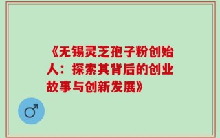 《无锡灵芝孢子粉创始人：探索其背后的创业故事与创新发展》