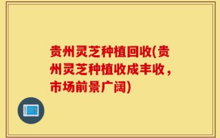 贵州灵芝种植回收(贵州灵芝种植收成丰收，市场前景广阔)