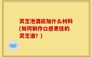 灵芝泡酒应加什么材料(如何制作口感更佳的灵芝酒？)