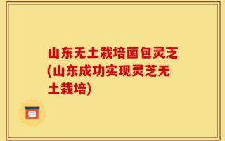 山东无土栽培菌包灵芝(山东成功实现灵芝无土栽培)