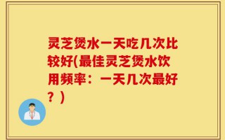 灵芝煲水一天吃几次比较好(最佳灵芝煲水饮用频率：一天几次最好？)