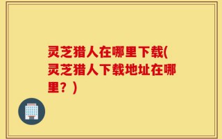 灵芝猎人在哪里下载(灵芝猎人下载地址在哪里？)