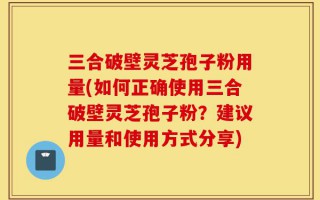 三合破壁灵芝孢子粉用量(如何正确使用三合破壁灵芝孢子粉？建议用量和使用方式分享)