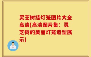 灵芝树挂灯笼图片大全高清(高清图片集：灵芝树的美丽灯笼造型展示)
