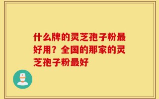 什么牌的灵芝孢子粉最好用？全国的那家的灵芝孢子粉最好