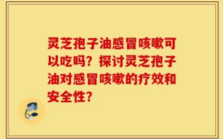 灵芝孢子油感冒咳嗽可以吃吗？探讨灵芝孢子油对感冒咳嗽的疗效和安全性？