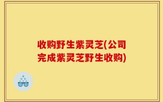 收购野生紫灵芝(公司完成紫灵芝野生收购)