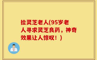 捡灵芝老人(95岁老人寻求灵芝良药，神奇效果让人惊叹！)