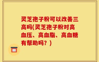 灵芝孢子粉可以改善三高吗(灵芝孢子粉对高血压、高血脂、高血糖有帮助吗？)