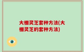 大棚灵芝套种方法(大棚灵芝的套种方法)