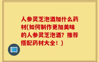 人参灵芝泡酒加什么药材(如何制作更加美味的人参灵芝泡酒？推荐搭配药材大全！)