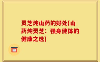 灵芝炖山药的好处(山药炖灵芝：强身健体的健康之选)