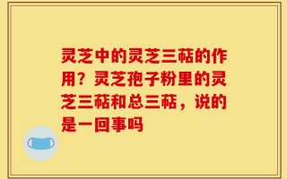 灵芝中的灵芝三萜的作用？灵芝孢子粉里的灵芝三萜和总三萜，说的是一回事吗
