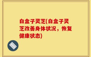白盒子灵芝(白盒子灵芝改善身体状况，恢复健康状态)