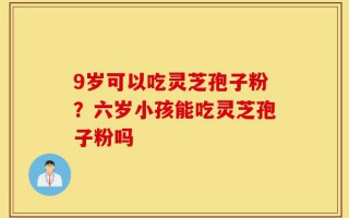 9岁可以吃灵芝孢子粉？六岁小孩能吃灵芝孢子粉吗