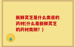 新鲜灵芝是什么类目的药材(什么是新鲜灵芝的药材类别？)