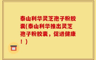 泰山利华灵芝孢子粉胶囊(泰山利华推出灵芝孢子粉胶囊，促进健康！)