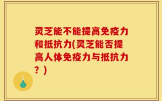 灵芝能不能提高免疫力和抵抗力(灵芝能否提高人体免疫力与抵抗力？)