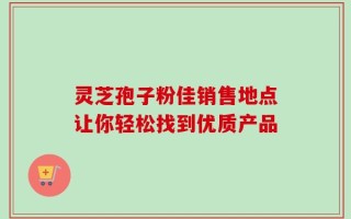 灵芝孢子粉佳销售地点让你轻松找到优质产品