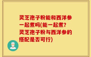 灵芝孢子粉能和西洋参一起煮吗(能一起煮？灵芝孢子粉与西洋参的搭配是否可行)