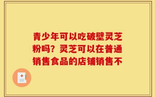 青少年可以吃破壁灵芝粉吗？灵芝可以在普通销售食品的店铺销售不