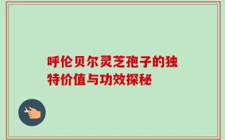 呼伦贝尔灵芝孢子的独特价值与功效探秘
