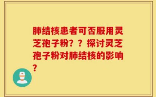 肺结核患者可否服用灵芝孢子粉？？探讨灵芝孢子粉对肺结核的影响？