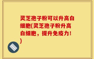 灵芝孢子粉可以升高白细胞(灵芝孢子粉升高白细胞，提升免疫力！)