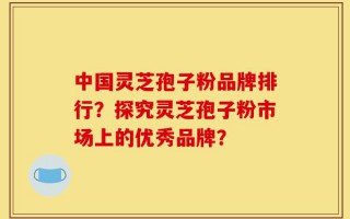 中国灵芝孢子粉品牌排行？探究灵芝孢子粉市场上的优秀品牌？