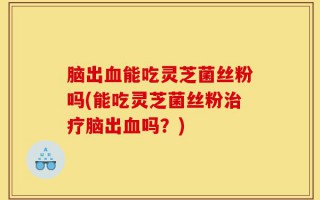 脑出血能吃灵芝菌丝粉吗(能吃灵芝菌丝粉治疗脑出血吗？)