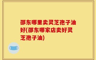邵东哪里卖灵芝孢子油好(邵东哪家店卖好灵芝孢子油)