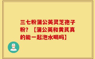 三七粉蒲公英灵芝孢子粉？【蒲公英和黄芪真的能一起泡水喝吗】