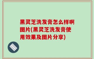 黑灵芝洗发膏怎么样啊图片(黑灵芝洗发膏使用效果及图片分享)
