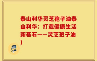 泰山利华灵芝孢子油泰山利华：打造健康生活新基石——灵芝孢子油)