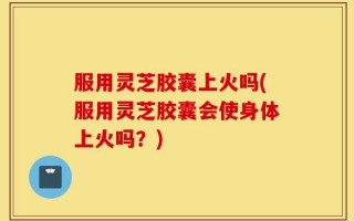 服用灵芝胶囊上火吗(服用灵芝胶囊会使身体上火吗？)