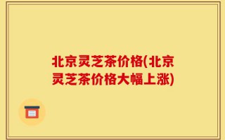 北京灵芝茶价格(北京灵芝茶价格大幅上涨)