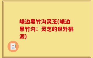 峨边黑竹沟灵芝(峨边黑竹沟：灵芝的世外桃源)