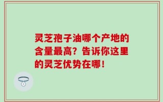 灵芝孢子油哪个产地的含量最高？告诉你这里的灵芝优势在哪！