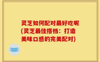 灵芝如何配对最好吃呢(灵芝最佳搭档：打造美味口感的完美配对)