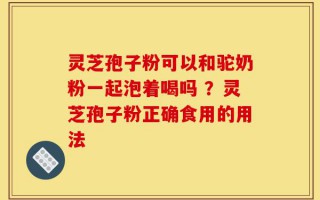灵芝孢子粉可以和驼奶粉一起泡着喝吗 ？灵芝孢子粉正确食用的用法