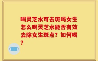 喝灵芝水可去斑吗女生怎么喝灵芝水能否有效去除女生斑点？如何喝？