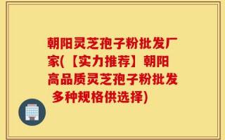 朝阳灵芝孢子粉批发厂家(【实力推荐】朝阳高品质灵芝孢子粉批发 多种规格供选择)