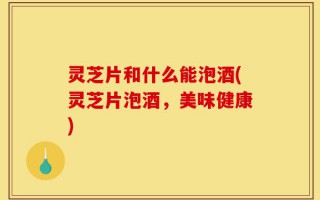 灵芝片和什么能泡酒(灵芝片泡酒，美味健康)