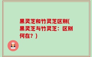黑灵芝和竹灵芝区别(黑灵芝与竹灵芝：区别何在？)