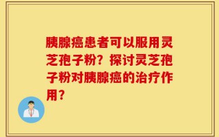 胰腺癌患者可以服用灵芝孢子粉？探讨灵芝孢子粉对胰腺癌的治疗作用？